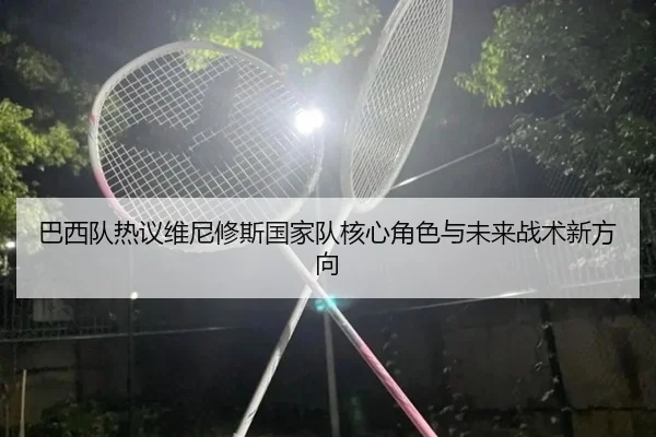 巴西队热议维尼修斯国家队核心角色与未来战术新方向