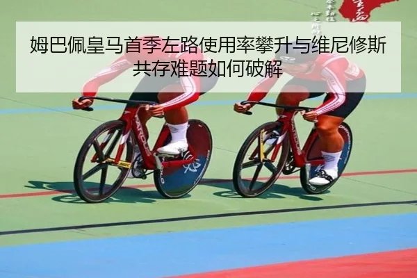 姆巴佩皇马首季左路使用率攀升与维尼修斯共存难题如何破解
